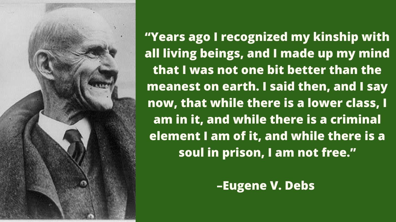 A photo of Eugene Debs next to a quote "Years ago I recognized my kinship with all living beings, and I made up my mind that I was not one bit better than the meanest on earth. I said then, and I say now, that while there is a lower class, I am in it, and while there is a criminal element I am of it, and while there is a soul in prison, I am not free."